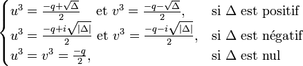  \begin{cases} u^3 = \frac{-q + \sqrt{\Delta}}{2} \quad\!\mbox{ et } v^3 = \frac{-q - \sqrt{\Delta}}{2}, & \mbox{si }\Delta\mbox{ est positif} \\ u^3 = \frac{-q + i\sqrt{|\Delta|}}{2} \mbox{ et } v^3 = \frac{-q - i\sqrt{|\Delta|}}{2}, & \mbox{si}\ \Delta\ \mathrm{est\ n\acute{e}gatif} \\ u^3 = v^3 =\frac{-q}{2}, & \mbox{si }\Delta\mbox{ est nul} \end{cases}