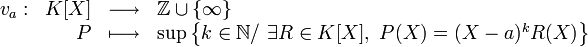 \begin{array}{rrcl} v_a: & K[X]& \longrightarrow & \Z \cup \{\infty\} \\ & P & \longmapsto & \sup\left\{k\in \N/\ \exists R \in K[X],\ P(X)=(X-a)^kR(X)\right\}\end{array}