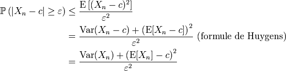  \begin{align} \mathbb{P}\left(\left|X_n-c\right| \geq \varepsilon \right)  &\leq \frac{\operatorname{E}\left[(X_n-c)^2\right]}{\varepsilon ^2}\\ &= \frac{\operatorname{Var}(X_n-c)+\left(\operatorname{E}[X_n-c]\right)^2}{\varepsilon ^2}\text{ (formule de Huygens)}\\ &= \frac{\operatorname{Var}(X_n)+\left(\operatorname{E}[X_n]-c\right)^2}{\varepsilon ^2}\\ \end{align} 