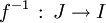 f^{-1} \, : \, J \rightarrow I