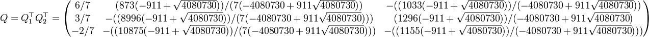 Q=Q_1^\top Q_2^\top=\begin{pmatrix} 6/7& (873 (-911 + \sqrt{4080730}))/(   7 (-4080730 + 911 \sqrt{4080730}))& -((    1033 (-911 + \sqrt{4080730}))/(-4080730 + 911 \sqrt{4080730}))\\ 3/7& -((8996 (-911 + \sqrt{4080730}))/(    7 (-4080730 + 911 \sqrt{4080730})))& (   1296 (-911 + \sqrt{4080730}))/(-4080730 + 911 \sqrt{4080730})\\ -2/7& -((10875 (-911 + \sqrt{4080730}))/(    7 (-4080730 + 911 \sqrt{4080730})))& -((    1155 (-911 + \sqrt{4080730}))/(-4080730 + 911 \sqrt{4080730}))) \end{pmatrix} 