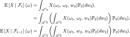 \begin{align} \mathbb{E}\left[X\left|\ \mathcal{F}_t\right.\right](\omega) &=\int_{A^{C_{3}}} X(\omega_{1},\,\omega_{2},\, w_{3}) \mathbb{P}_{3}(dw_{3}), \\ &=\int_{A^{C_{3}}} \left(\int_{A^{C_{2}}} X(\omega_{1},\,\omega_{2},\, w_{3}) \mathbb{P}_{2}(dw_{2})\right)\mathbb{P}_{3}(dw_{3}). \\ \mathbb{E}\left[X\left|\ \mathcal{F}_{t-1}\right.\right](\omega) &=\int_{A^{C_{3}}} \left(\int_{A^{C_{2}}} X(\omega_{1},\,w_{2},\, w_{3}) \mathbb{P}_{2}(dw_{2})\right)\mathbb{P}_{3}(dw_{3}). \end{align}