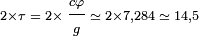 \scriptstyle 2 \times \tau\; = \;2 \times \displaystyle \frac{\scriptstyle c \varphi}{\scriptstyle g}\scriptstyle \; \simeq \; 2 \times 7,284 \;\simeq \;14,5
