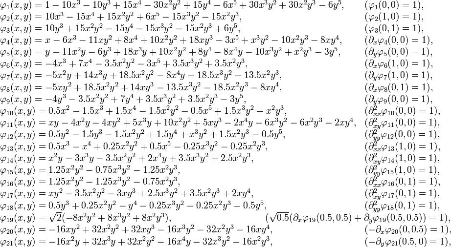  \begin{array}{ll}  \varphi_{1}(x,y) = 1 - 10x^3 - 10y^3 + 15x^4 - 30x^2y^2 + 15y^4 - 6x^5 + 30x^3y^2 + 30x^2y^3 - 6y^5, & (\varphi_1(0,0) = 1), \\  \varphi_{2}(x,y) = 10x^3 - 15x^4 + 15x^2y^2 + 6x^5 - 15x^3y^2 - 15x^2y^3, & (\varphi_2(1,0) = 1),\\  \varphi_{3}(x,y) = 10y^3 + 15x^2y^2 - 15y^4 - 15x^3y^2 - 15x^2y^3 + 6y^5, & (\varphi_{3}(0,1) = 1),\\  \varphi_{4}(x,y) = x - 6x^3 - 11xy^2 + 8x^4 + 10x^2y^2 + 18xy^3 - 3x^5 + x^3y^2 - 10x^2y^3 - 8xy^4, & (\partial_x\varphi_4(0,0) = 1),\\  \varphi_{5}(x,y) = y - 11x^2y - 6y^3 + 18x^3y + 10x^2y^2 + 8y^4 - 8x^4y - 10x^3y^2 + x^2y^3 - 3y^5, & (\partial_y\varphi_5(0,0) = 1),\\  \varphi_{6}(x,y) = -4x^3 + 7x^4 - 3.5x^2y^2 - 3x^5 + 3.5x^3y^2 + 3.5x^2y^3, & (\partial_x\varphi_6(1,0) = 1),\\ \varphi_{7}(x,y) = -5x^2y + 14x^3y + 18.5x^2y^2 - 8x^4y - 18.5x^3y^2 - 13.5x^2y^3, & (\partial_y\varphi_7(1,0) = 1),\\  \varphi_{8}(x,y) = -5xy^2 + 18.5x^2y^2 + 14xy^3 - 13.5x^3y^2 - 18.5x^2y^3 - 8xy^4, & (\partial_x\varphi_{8}(0,1) = 1),\\  \varphi_{9}(x,y) = -4y^3 - 3.5x^2y^2 + 7y^4 + 3.5x^3y^2 + 3.5x^2y^3 - 3y^5, & (\partial_y\varphi_{9}(0,0) = 1),\\  \varphi_{10}(x,y) = 0.5x^2 - 1.5x^3 + 1.5x^4 - 1.5x^2y^2 - 0.5x^5 + 1.5x^3y^2 + x^2y^3, & (\partial^2_{xx}\varphi_{10}(0,0) = 1),\\  \varphi_{11}(x,y) = xy - 4x^2y - 4xy^2 + 5x^3y + 10x^2y^2 + 5xy^3 - 2x^4y - 6x^3y^2 - 6x^2y^3 - 2xy^4, & (\partial^2_{xy}\varphi_{11}(0,0) = 1),\\  \varphi_{12}(x,y) = 0.5y^2 - 1.5y^3 - 1.5x^2y^2 + 1.5y^4 + x^3y^2 + 1.5x^2y^3 - 0.5y^5, & (\partial^2_{yy}\varphi_{12}(0,0) = 1),\\   \varphi_{13}(x,y) = 0.5x^3 - x^4 + 0.25x^2y^2 + 0.5x^5 - 0.25x^3y^2 - 0.25x^2y^3, & (\partial^2_{xx}\varphi_{13}(1,0) = 1),\\  \varphi_{14}(x,y) = x^2y - 3x^3y - 3.5x^2y^2 + 2x^4y + 3.5x^3y^2 + 2.5x^2y^3, & (\partial^2_{xy}\varphi_{14}(1,0) = 1),\\  \varphi_{15}(x,y) = 1.25x^2y^2 - 0.75x^3y^2 - 1.25x^2y^3, & (\partial^2_{yy}\varphi_{15}(1,0) = 1),\\  \varphi_{16}(x,y) = 1.25x^2y^2 - 1.25x^3y^2 - 0.75x^2y^3, & (\partial^2_{xx}\varphi_{16}(0,1) = 1),\\ \varphi_{17}(x,y) = xy^2 - 3.5x^2y^2 - 3xy^3 + 2.5x^3y^2 + 3.5x^2y^3 + 2xy^4, & (\partial^2_{xy}\varphi_{17}(0,1) = 1),\\  \varphi_{18}(x,y) = 0.5y^3 + 0.25x^2y^2 - y^4 - 0.25x^3y^2 - 0.25x^2y^3 + 0.5y^5, & (\partial^2_{yy}\varphi_{18}(0,1) = 1),\\  \varphi_{19}(x,y) = \sqrt{2}(-8x^2y^2 + 8x^3y^2 + 8x^2y^3),& \!\!\!\!\!\!\!\!\!\!\!\!\!\!\!\!\!\!\!\!\!\!\!\!\!\!\!\!\!\!\!\!\!\!\!\!\!\!\!\!\!\!\!\!\!\!\!\!\!\!\!\!\!\!\!\!\!\!\!\!\!(\sqrt{0.5}(\partial_{x}\varphi_{19}(0.5,0.5) + \partial_{y}\varphi_{19}(0.5,0.5)) = 1),\\  \varphi_{20}(x,y) = -16xy^2 + 32x^2y^2 + 32xy^3 - 16x^3y^2 - 32x^2y^3 - 16xy^4,  &(-\partial_{x}\varphi_{20}(0,0.5) = 1),\\  \varphi_{21}(x,y) = -16x^2y + 32x^3y + 32x^2y^2 - 16x^4y - 32x^3y^2 - 16x^2y^3,  &(-\partial_{y}\varphi_{21}(0.5,0) = 1),\\  \end{array}  
