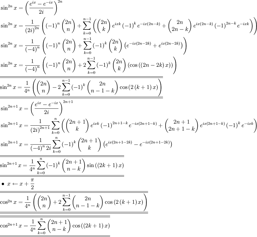 \begin{align}   & \sin ^{2n}x=\left( \frac{e^{ix}-e^{-ix}}{2i} \right)^{2n} \\   & \sin ^{2n}x=\frac{1}{\left( 2i \right)^{2n}}\left( \left( -1 \right)^{n}\left( \begin{matrix}    2n  \\    n  \\ \end{matrix} \right)+\sum\limits_{k=0}^{n-1}{\left( \left( \begin{matrix}    2n  \\    k  \\ \end{matrix} \right)e^{ixk}\left( -1 \right)^{k}e^{-ix\left( 2n-k \right)}+\left( \begin{matrix}    2n  \\    2n-k  \\ \end{matrix} \right)e^{ix\left( 2n-k \right)}\left( -1 \right)^{2n-k}e^{-ixk} \right)} \right) \\   & \sin ^{2n}x=\frac{1}{\left( -4 \right)^{n}}\left( \left( -1 \right)^{n}\left( \begin{matrix}    2n  \\    n  \\ \end{matrix} \right)+\sum\limits_{k=0}^{n-1}{\left( -1 \right)^{k}\left( \begin{matrix}    2n  \\    k  \\ \end{matrix} \right)\left( e^{-ix\left( 2n-2k \right)}+e^{ix\left( 2n-2k \right)} \right)} \right) \\   & \sin ^{2n}x=\frac{1}{\left( -4 \right)^{n}}\left( \left( -1 \right)^{n}\left( \begin{matrix}    2n  \\    n  \\ \end{matrix} \right)+2\sum\limits_{k=0}^{n-1}{\left( -1 \right)^{k}\left( \begin{matrix}    2n  \\    k  \\ \end{matrix} \right)\left( \cos \left( \left( 2n-2k \right)x \right) \right)} \right) \\   & \overline{\overline{\underline{\underline{\sin ^{2n}x=\frac{1}{4^{n}}\left( \left( \begin{matrix}    2n  \\    n  \\ \end{matrix} \right)-2\sum\limits_{k=0}^{n-1}{\left( -1 \right)^{k}\left( \begin{matrix}    2n  \\    n-1-k  \\ \end{matrix} \right)\cos \left( 2\left( k+1 \right)x \right)} \right)}}}} \\   & \sin ^{2n+1}x=\left( \frac{e^{ix}-e^{-ix}}{2i} \right)^{2n+1} \\   & \sin ^{2n+1}x=\frac{1}{\left( 2i \right)^{2n+1}}\sum\limits_{k=0}^{n}{\left( \left( \begin{matrix}    2n+1  \\    k  \\ \end{matrix} \right)e^{ixk}\left( -1 \right)^{2n+1-k}e^{-ix\left( 2n+1-k \right)}+\left( \begin{matrix}    2n+1  \\    2n+1-k  \\ \end{matrix} \right)e^{ix\left( 2n+1-k \right)}\left( -1 \right)^{k}e^{-ixk} \right)} \\   & \sin ^{2n+1}x=\frac{1}{\left( -4 \right)^{n}2i}\sum\limits_{k=0}^{n}{\left( -1 \right)^{k}\left( \begin{matrix}    2n+1  \\    k  \\ \end{matrix} \right)\left( e^{ix\left( 2n+1-2k \right)}-e^{-ix\left( 2n+1-2k \right)} \right)} \\   & \overline{\overline{\underline{\underline{\sin ^{2n+1}x=\frac{1}{4^{n}}\sum\limits_{k=0}^{n}{\left( -1 \right)^{k}\left( \begin{matrix}    2n+1  \\    n-k  \\ \end{matrix} \right)\sin \left( \left( 2k+1 \right)x \right)}}}}} \\   & \bullet \text{ }x\leftarrow x+\frac{\pi }{2} \\   & \overline{\overline{\underline{\underline{\cos ^{2n}x=\frac{1}{4^{n}}\left( \left( \begin{matrix}    2n  \\    n  \\ \end{matrix} \right)+2\sum\limits_{k=0}^{n-1}{\left( \begin{matrix}    2n  \\    n-1-k  \\ \end{matrix} \right)\cos \left( 2\left( k+1 \right)x \right)} \right)}}}} \\   & \overline{\overline{\underline{\underline{\cos ^{2n+1}x=\frac{1}{4^{n}}\sum\limits_{k=0}^{n}{\left( \begin{matrix}    2n+1  \\    n-k  \\ \end{matrix} \right)\cos \left( \left( 2k+1 \right)x \right)}}}}}   \end{align}