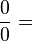 {0 \over 0} =
