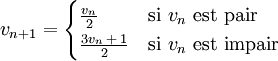  v_{n+1} =  \begin{cases}    \frac{v_n}{2}& \mbox{si } v_n \mbox{ est pair}\\    \frac{3v_n\,+\,1}{2} & \mbox{si } v_n \mbox{ est impair}   \end{cases}