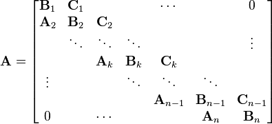   \mathbf{A} = \begin{bmatrix} \mathbf{B}_{1}  & \mathbf{C}_{1}  &         &         & \cdots  &         & 0 \\ \mathbf{A}_{2}  & \mathbf{B}_{2}  & \mathbf{C}_{2}   &         &         &         & \\        & \ddots & \ddots  & \ddots  &         &         & \vdots \\        &        & \mathbf{A}_{k}   & \mathbf{B}_{k}   & \mathbf{C}_{k}   &         & \\ \vdots &        &         & \ddots  & \ddots  & \ddots  & \\        &        &         &         & \mathbf{A}_{n-1} & \mathbf{B}_{n-1} & \mathbf{C}_{n-1}   \\ 0      &        & \cdots  &         &         & \mathbf{A}_{n}   & \mathbf{B}_{n} \end{bmatrix} 