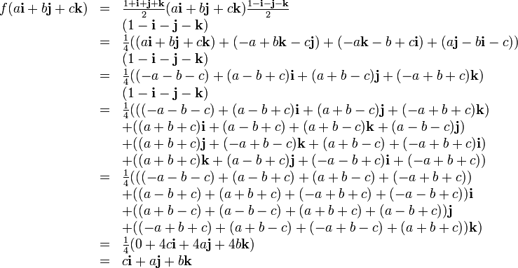 \begin{array}{lll} f(a\mathbf{i} + b\mathbf{j} + c\mathbf{k}) &=& \frac{1 + \mathbf{i} + \mathbf{j} + \mathbf{k}}{2} (a\mathbf{i} + b\mathbf{j} + c\mathbf{k}) \frac{1 - \mathbf{i} - \mathbf{j} - \mathbf{k}}{2} \\ &&                          (1 - \mathbf{i} - \mathbf{j} - \mathbf{k})\\ &=& \frac{1}{4} ( (a\mathbf{i} + b\mathbf{j} + c\mathbf{k}) +(- a + b\mathbf{k} - c\mathbf{j}) + (-a\mathbf{k} - b +c\mathbf{i}) + (a\mathbf{j} - b\mathbf{i} - c))\\ &&                          (1 - \mathbf{i} - \mathbf{j} - \mathbf{k})\\ &=& \frac{1}{4} ( (-a - b - c) + (a - b+ c) \mathbf{i} + (a + b - c) \mathbf{j} + (-a + b + c) \mathbf{k})\\ &&                          (1 - \mathbf{i} - \mathbf{j} - \mathbf{k})\\ &=& \frac{1}{4} ( ( (-a - b - c) + (a - b + c) \mathbf{i} + (a + b - c) \mathbf{j} + (-a + b + c) \mathbf{k})\\ &&+                       ( (a + b + c) \mathbf{i} + (a - b + c) + (a + b - c) \mathbf{k} + (a - b - c) \mathbf{j})\\ &&+                       ( (a + b + c) \mathbf{j} + (-a + b - c) \mathbf{k} + (a + b - c) + (-a + b + c) \mathbf{i})\\ &&+                       ( (a + b + c) \mathbf{k} + (a - b + c) \mathbf{j} + (-a - b + c) \mathbf{i} + (-a + b + c))\\ &=& \frac{1}{4} ( ( (-a - b - c) + (a - b + c) + (a + b - c) + (-a + b + c) )\\ &&+                       ( (a - b + c) + (a + b + c) + (-a + b + c) + (-a - b + c) ) \mathbf{i}\\ &&+                       ( (a + b - c) + (a - b - c) + (a + b + c) + (a - b + c) ) \mathbf{j}\\ &&+                       ( (-a + b + c) + (a + b - c) + (-a + b - c) + (a + b + c) ) \mathbf{k})\\ &=& \frac{1}{4} (0 + 4c \mathbf{i} + 4a \mathbf{j} + 4b \mathbf{k})\\ &=&c\mathbf{i} + a\mathbf{j} + b\mathbf{k} \end{array}