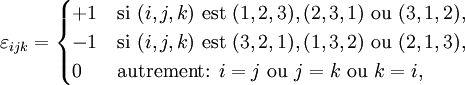 \varepsilon_{ijk} =  \begin{cases} +1 & \mbox{si } (i,j,k) \mbox{ est } (1,2,3), (2,3,1) \mbox{ ou } (3,1,2), \\ -1 & \mbox{si } (i,j,k) \mbox{ est } (3,2,1), (1,3,2) \mbox{ ou } (2,1,3), \\ 0  & \mbox{autrement: }i=j \mbox{ ou } j=k \mbox{ ou } k=i, \end{cases}