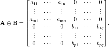    \mathbf{A} \oplus \mathbf{B} =   \begin{bmatrix}      a_{11} & \cdots & a_{1n} &      0 & \cdots &      0 \\      \vdots & \cdots & \vdots & \vdots & \cdots & \vdots \\     a_{m 1} & \cdots & a_{mn} &      0 & \cdots &      0 \\           0 & \cdots &      0 & b_{11} & \cdots &  b_{1q} \\      \vdots & \cdots & \vdots & \vdots & \cdots & \vdots \\           0 & \cdots &      0 & b_{p1} & \cdots &  b_{pq}    \end{bmatrix}. 