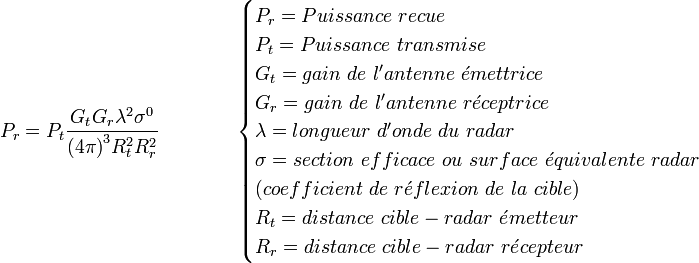 P_r = P_t{{G_t G_r \lambda^2 \sigma^0}\over{{(4\pi)}^3 R_t^2R_r^2}}\qquad \qquad   \begin{cases} P_r = Puissance\ recue \\ P_t = Puissance\ transmise \\ G_t = gain\ de\ l'antenne\ \acute{e}mettrice \\ G_r = gain\ de\ l'antenne\ r\acute{e}ceptrice \\ \lambda = longueur\ d'onde\ du\ radar \\ \sigma = section\ efficace\ ou\ surface\ \acute{e}quivalente\ radar \\ (coefficient\ de\ r\acute{e}flexion\ de\ la\ cible) \\ R_t = distance\ cible-radar\ \acute{e}metteur \\ R_r = distance\ cible-radar\ r\acute{e}cepteur \end{cases}