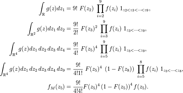  \begin{align} \int_{\mathbb{R}}g(z)dz_1 &= 9!\ F(z_2)\ \prod_{i=2}^9 f(z_i)\ 1_{z_2<z_3<\dots<z_9}, \\ \int_{\mathbb{R}^2}g(z)dz_1\,dz_2 &= \frac{9!}{2!}\ F(z_3)^2\ \prod_{i=3}^9 f(z_i)\ 1_{z_3<\dots<z_9}, \\ \int_{\mathbb{R}^4}g(z)dz_1\,dz_2\,dz_3\,dz_4 &= \frac{9!}{4!}\ F(z_5)^4\ \prod_{i=5}^9 f(z_i)\ 1_{z_5<\dots<z_9}, \\ \int_{\mathbb{R}^4}g(z)dz_1\,dz_2\,dz_3\,dz_4\,dz_9 &= \frac{9!}{4!1!}\ F(z_5)^4\ \left(1-F(z_8)\right)\ \prod_{i=5}^8 f(z_i)\ 1_{z_5<\dots<z_8}, \\ f_M(z_5) &= \frac{9!}{4!4!}F(z_5)^4\left(1-F(z_5)\right)^4f(z_5). \end{align} 