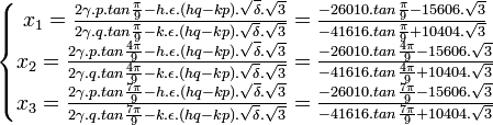  \left\{\begin{matrix} x_1 = \frac{2\gamma .p. tan \frac{\pi}{9} - h. \epsilon .(hq - kp). \sqrt{\delta}. \sqrt{3}}{2\gamma .q. tan \frac{\pi}{9} - k. \epsilon .(hq - kp). \sqrt{\delta}. \sqrt{3}} = \frac{-26010.tan\frac{\pi}{9} - 15606.\sqrt{3}}{-41616.tan \frac{\pi}{9} + 10404.\sqrt{3}} \\ x_2 = \frac{2\gamma .p. tan \frac{4\pi}{9} - h. \epsilon .(hq - kp). \sqrt{\delta}. \sqrt{3}}{2\gamma .q. tan \frac{4\pi}{9} - k. \epsilon .(hq - kp). \sqrt{\delta}. \sqrt{3}} = \frac{-26010.tan\frac{4\pi}{9} - 15606.\sqrt{3}}{-41616.tan \frac{4\pi}{9} + 10404.\sqrt{3}} \\ x_3 = \frac{2\gamma .p. tan \frac{7\pi}{9} - h. \epsilon .(hq - kp). \sqrt{\delta}. \sqrt{3}}{2\gamma .q. tan \frac{7\pi}{9} - k. \epsilon .(hq - kp). \sqrt{\delta}. \sqrt{3}} = \frac{-26010.tan\frac{7\pi}{9} - 15606.\sqrt{3}}{-41616.tan \frac{7\pi}{9} + 10404.\sqrt{3}}  \end{matrix}\right. ~