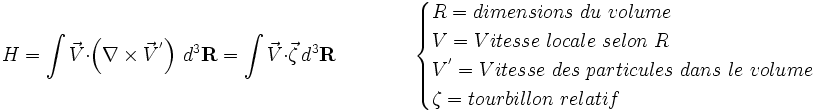  H=\int{ \vec V}\cdot\left(\nabla\times{ \vec V^'}\right)\,d^3{\mathbf R} = \int{ \vec V} \cdot \vec \zeta \,d^3{\mathbf R} \qquad \qquad  \begin{cases} R = dimensions\ du\ volume \\ V = Vitesse\ locale\ selon\ R \\ V^' = Vitesse\ des\ particules\ dans\ le\ volume \\ \zeta = tourbillon\ relatif \end{cases} 
