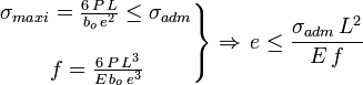 \left. \begin{matrix} {\sigma_{maxi}=\frac {6\,P\,L}{b_o\,e^2} \le \sigma_{adm}} \\ \\ {f=\frac {6\,P\,L^3} {E\,b_o\,e^3}} \end{matrix} \right\} \Rightarrow\,e\le \frac {\sigma_{adm}\,L^2} {E\,f}