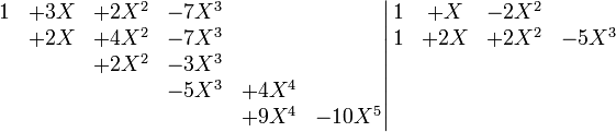 \left. \begin{matrix} 1&+3X&+2X^2&-7X^3 & & \\        &+2X&+4X^2&-7X^3 & &      \\        & &+2X^2&-3X^3 & &        \\        & & &-5X^3&+4X^4 &        \\        & & & &+9X^4&-10X^5        \end{matrix} \right| \begin{matrix} 1&+X&-2X^2& \\ 1&+2X&+2X^2&-5X^3 \\ \\ \\ \\ \end{matrix}