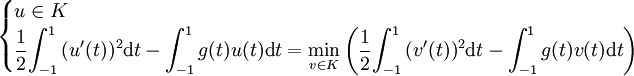 \begin{cases}      u \in K \\      \displaystyle{\frac{1}{2}} {\int_{-1}^1 {(u'(t))^2 \mathrm dt}} - {\int_{-1}^1 {g(t)u(t) \mathrm dt}} = {\min_{v \in K}\left(\frac{1}{2}{\int_{-1}^1 {(v'(t))^2 \mathrm dt}} - {\int_{-1}^1 {g(t)v(t) \mathrm dt}}\right)}   \end{cases}