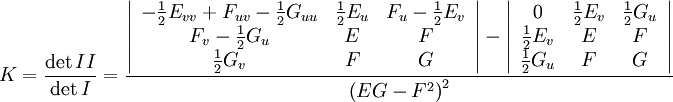  K = \frac{\det II}{\det I} = \frac{    \left|\begin{array}{ccc}      - \frac{1}{2} E_{v v} + F_{u v} - \frac{1}{2} G_{u u} & \frac{1}{2} E_u       & F_u - \frac{1}{2} E_v\\      F_v - \frac{1}{2} G_u & E & F\\      \frac{1}{2} G_v & F & G    \end{array}\right| - \left|\begin{array}{ccc}      0 & \frac{1}{2} E_v  & \frac{1}{2} G_u\\      \frac{1}{2} E_v & E & F\\      \frac{1}{2} G_u & F & G    \end{array}\right|   }{\left( E G - F^2 \right)^2}   