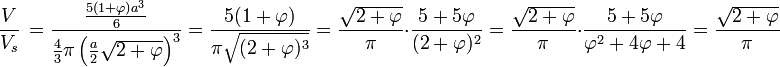  \frac{V} {V_{s}}\, = \frac {\frac{5(1 + \varphi)a^3}{6}}{\frac 43 \pi \left(\frac{a}{2} \sqrt{2+\varphi}\right)^3} = \frac {5(1 + \varphi)}{\pi\sqrt{(2+\varphi)^3}}= \frac{\sqrt{2 + \varphi}}{\pi}\cdot \frac {5 + 5\varphi}{(2+\varphi)^2}=\frac{\sqrt{2 + \varphi}}{\pi}\cdot \frac {5 + 5\varphi}{\varphi^2+ 4\varphi + 4}=\frac{\sqrt{2 + \varphi}}{\pi}
