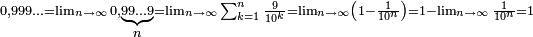 \scriptstyle 0,999\ldots = \lim_{n\to\infty}0,\underbrace{\scriptstyle 99\ldots 9 }_{\scriptstyle n} = \lim_{n\to\infty}\sum_{k = 1}^n\frac{9}{10^k}  = \lim_{n\to\infty}\left(1-\frac{1}{10^n}\right) = 1-\lim_{n\to\infty}\frac{1}{10^n} = 1\,
