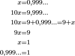  \begin{align} \scriptstyle x           &\scriptstyle = 0,999\ldots \\[-1ex] \scriptstyle 10 x       &\scriptstyle = 9,999\ldots \\[-1ex] \scriptstyle 10 x       &\scriptstyle = 9+0,999\ldots = 9+x \\[-1ex] \scriptstyle 9 x         &\scriptstyle = 9 \\[-1ex] \scriptstyle x           &\scriptstyle = 1\\[-1ex] \scriptstyle  0,999\ldots &\scriptstyle = 1 \end{align} 