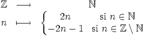 \begin{matrix}\mathbb{Z} & \longrightarrow & \mathbb{N} \\ n & \longmapsto & \left\{\begin{matrix} 2n & \mbox{si } n\in\mathbb{N} \\ -2n-1 & \mbox{si } n\in\mathbb{Z} \setminus \mathbb{N} \end{matrix}\right. \end{matrix}