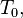 T_0,\
